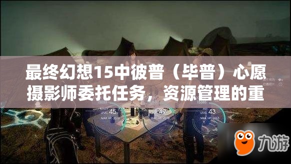 最终幻想15中彼普（毕普）心愿摄影师委托任务，资源管理的重要性及高效优化策略