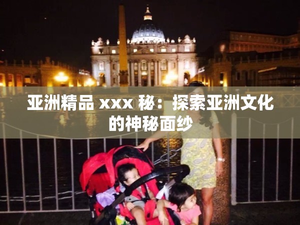亚洲精品 xxx 秘：探索亚洲文化的神秘面纱