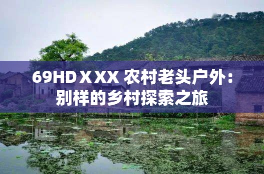 69HDⅩXX 农村老头户外：别样的乡村探索之旅