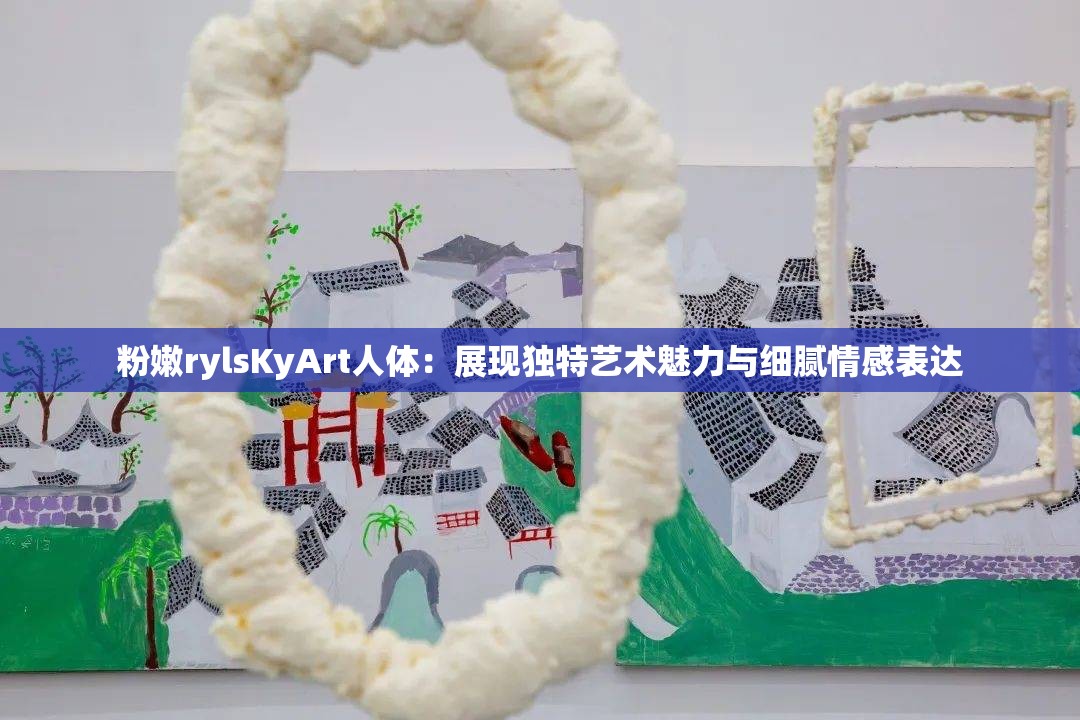 粉嫩rylsKyArt人体：展现独特艺术魅力与细腻情感表达