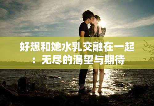 好想和她水乳交融在一起：无尽的渴望与期待