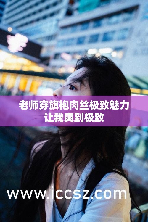 老师穿旗袍肉丝极致魅力让我爽到极致
