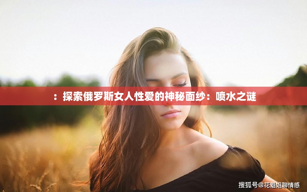 ：探索俄罗斯女人性爱的神秘面纱：喷水之谜