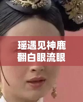 瑶遇见神鹿翻白眼流眼泪：绝美画面背后的故事