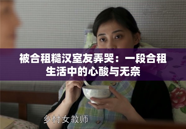被合租糙汉室友弄哭：一段合租生活中的心酸与无奈