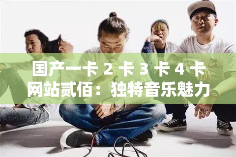 国产一卡 2 卡 3 卡 4 卡网站贰佰：独特音乐魅力引领潮流