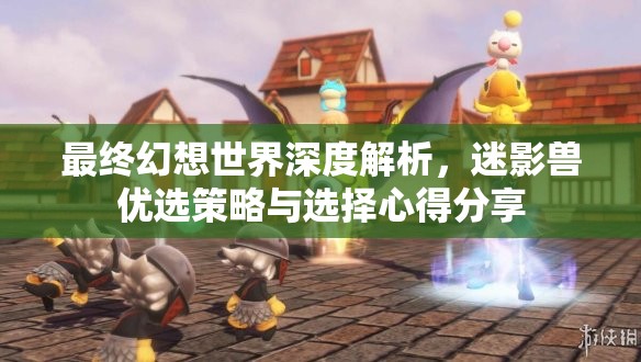最终幻想世界深度解析，迷影兽优选策略与选择心得分享