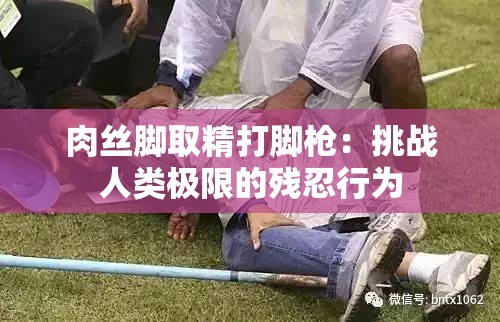 肉丝脚取精打脚枪：挑战人类极限的残忍行为