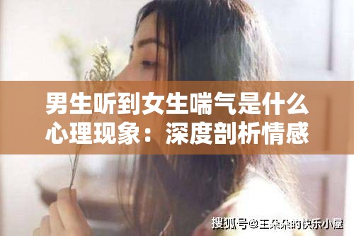 男生听到女生喘气是什么心理现象：深度剖析情感与反应