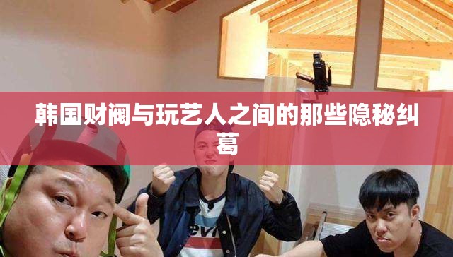 韩国财阀与玩艺人之间的那些隐秘纠葛
