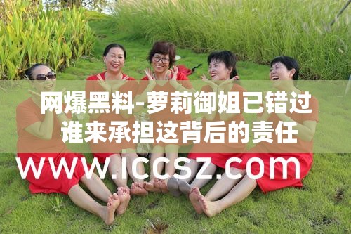 网爆黑料-萝莉御姐已错过 谁来承担这背后的责任