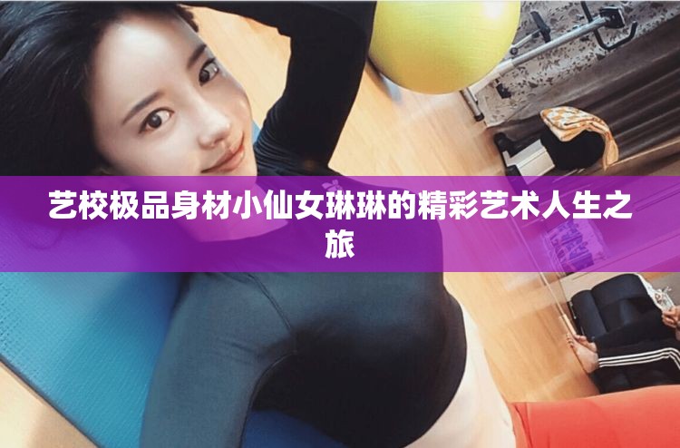 艺校极品身材小仙女琳琳的精彩艺术人生之旅