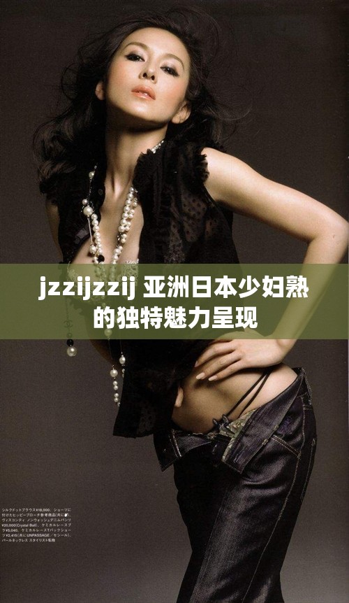 jzzijzzij 亚洲日本少妇熟的独特魅力呈现