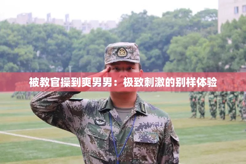 被教官操到爽男男：极致刺激的别样体验