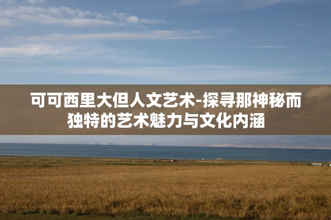 可可西里大但人文艺术-探寻那神秘而独特的艺术魅力与文化内涵