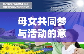 母女共同参与活动的意义在于增进情感加强沟通促进家庭和谐