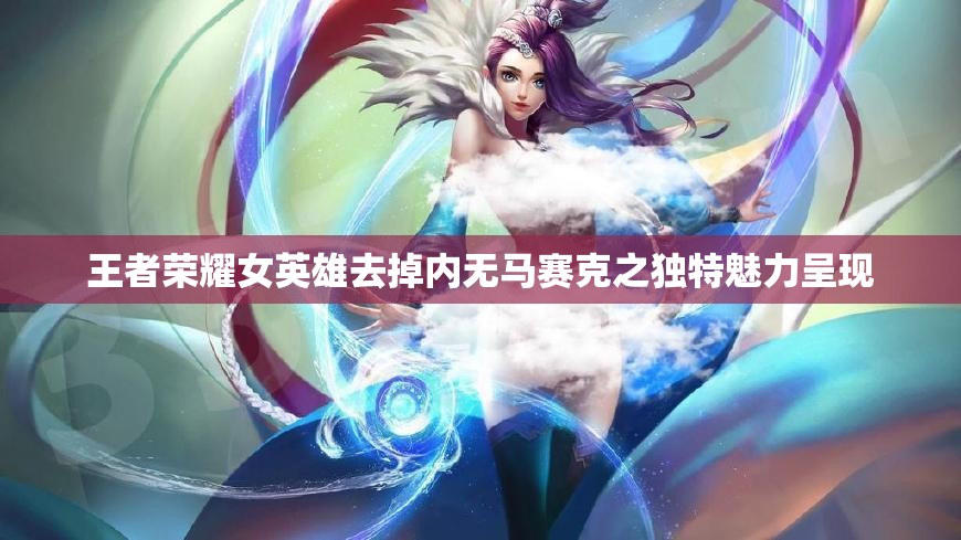 王者荣耀女英雄去掉内无马赛克之独特魅力呈现