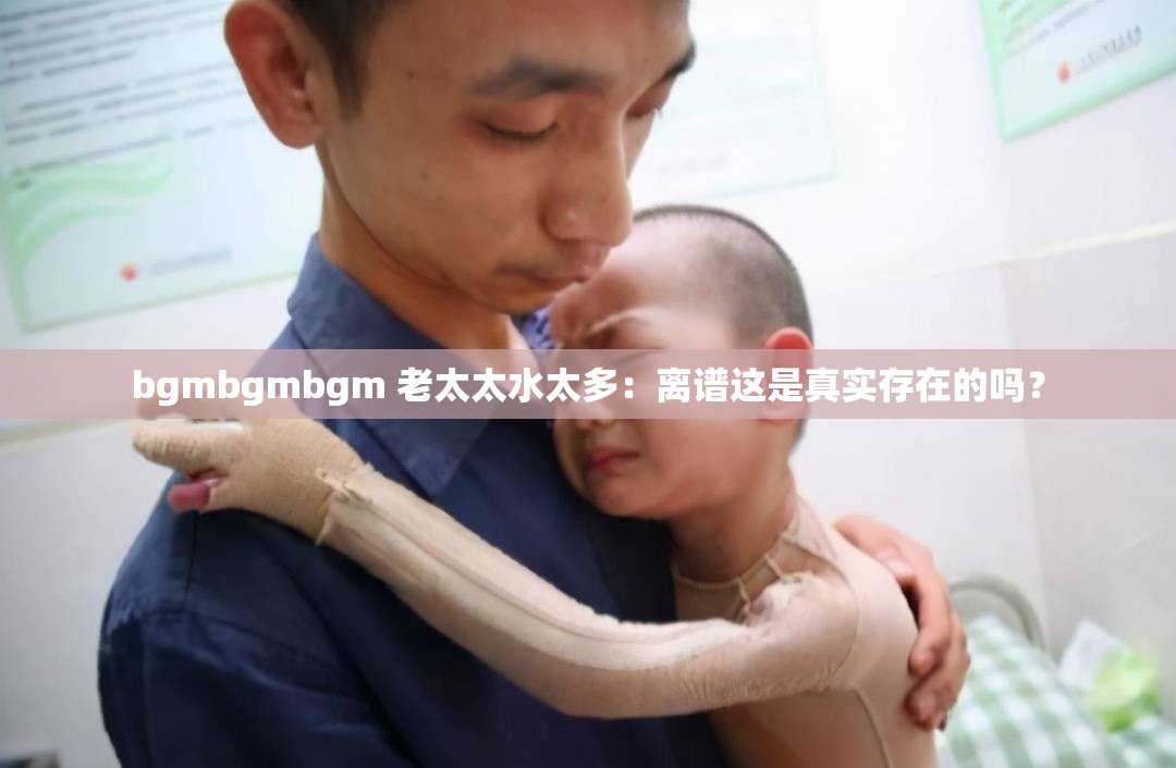 bgmbgmbgm 老太太水太多：离谱这是真实存在的吗？