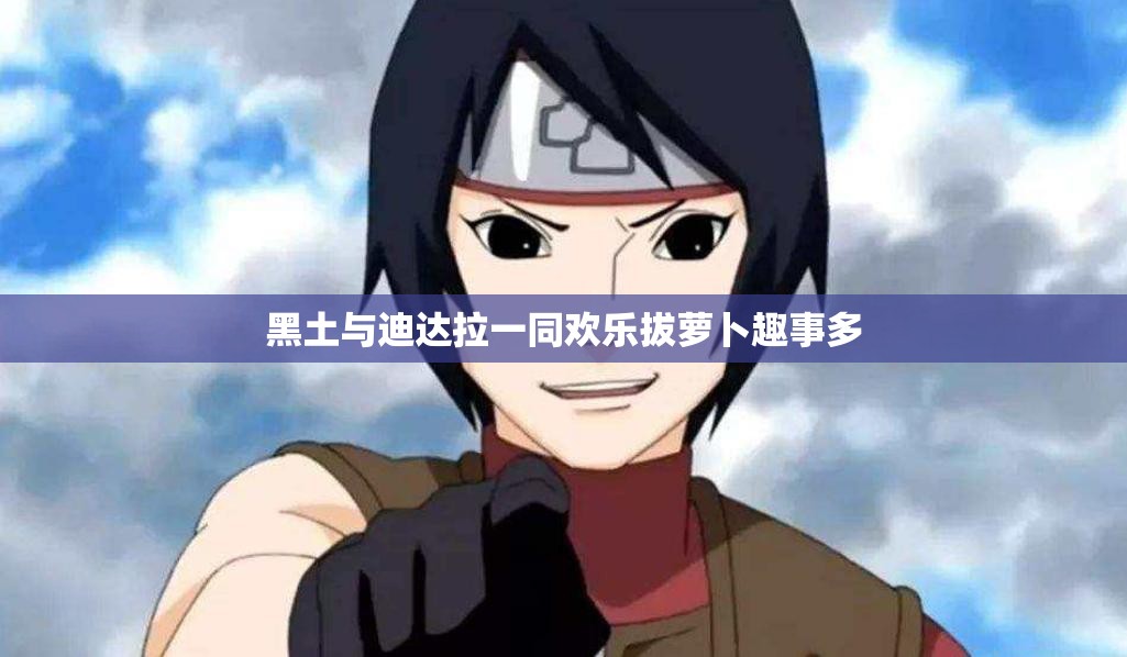 黑土与迪达拉一同欢乐拔萝卜趣事多