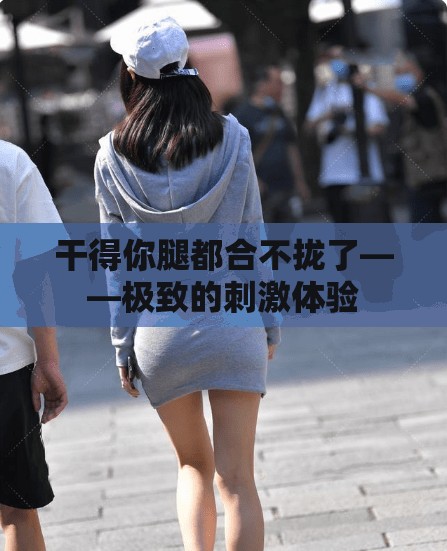 干得你腿都合不拢了——极致的刺激体验