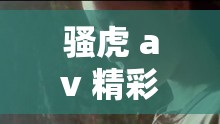 骚虎 av 精彩内容不容错过：探索其独特魅力与精彩呈现
