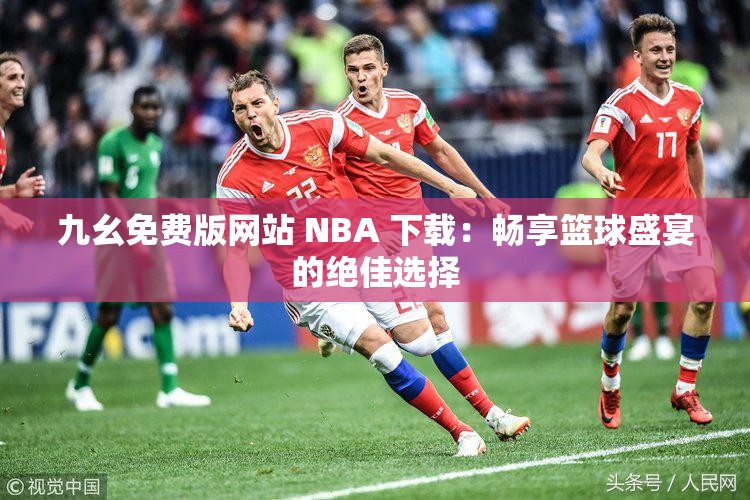九幺免费版网站 NBA 下载：畅享篮球盛宴的绝佳选择