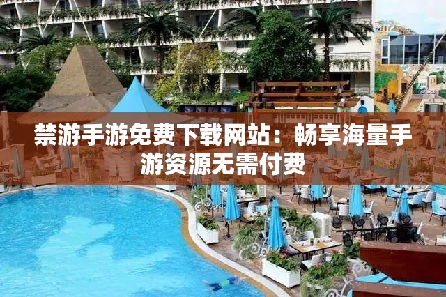 禁游手游免费下载网站：畅享海量手游资源无需付费
