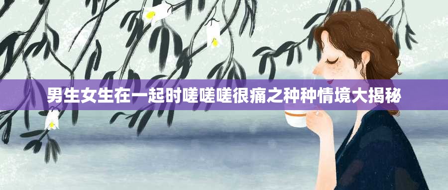 男生女生在一起时嗟嗟嗟很痛之种种情境大揭秘