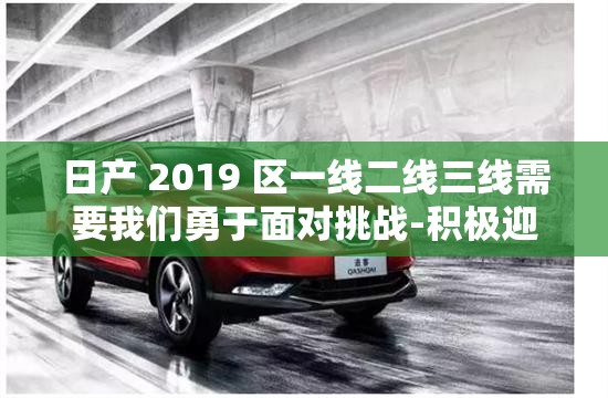 日产 2019 区一线二线三线需要我们勇于面对挑战-积极迎接努力克服共创辉煌未来