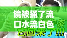 镜被捅了流口水流白色液体：一场意外引发的惊人事件