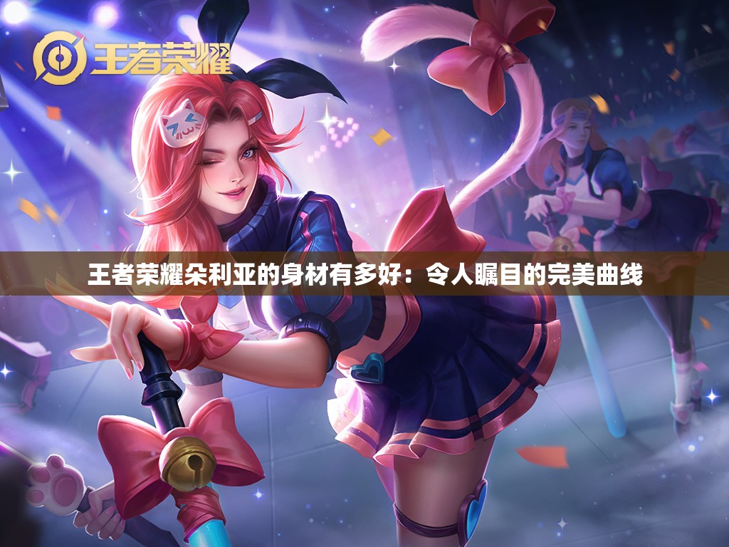 王者荣耀朵利亚的身材有多好：令人瞩目的完美曲线