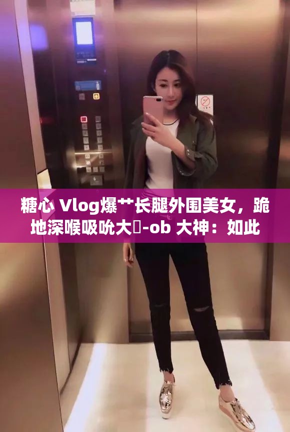 糖心 Vlog爆艹长腿外围美女，跪地深喉吸吮大屌-ob 大神：如此刺激，你绝对不能错过