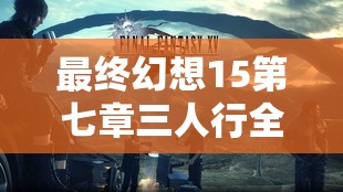 最终幻想15第七章三人行全面攻略流程，深度解析与实战技巧