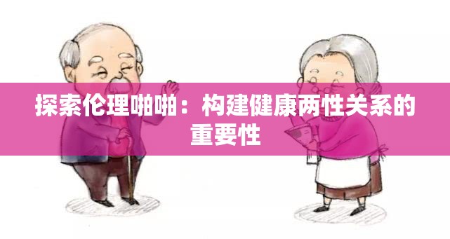 探索伦理啪啪：构建健康两性关系的重要性