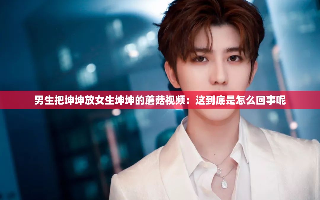 男生把坤坤放女生坤坤的蘑菇视频：这到底是怎么回事呢