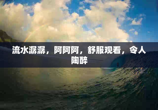 流水潺潺,阿阿阿,舒服观看,令人陶醉 流水潺潺,阿阿阿,舒服观看,令人陶醉