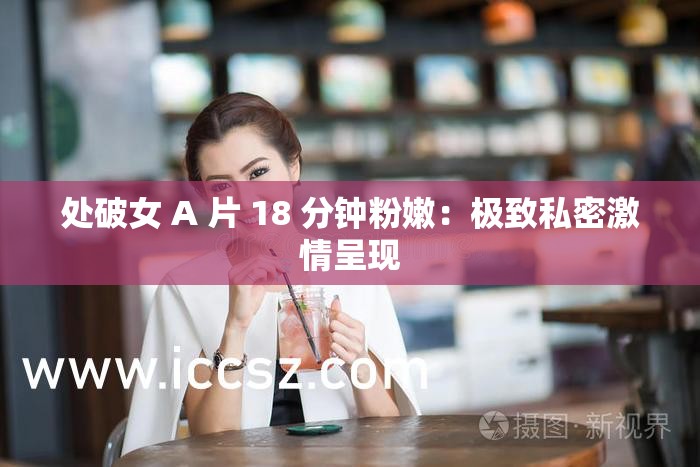 处破女 A 片 18 分钟粉嫩：极致私密激情呈现