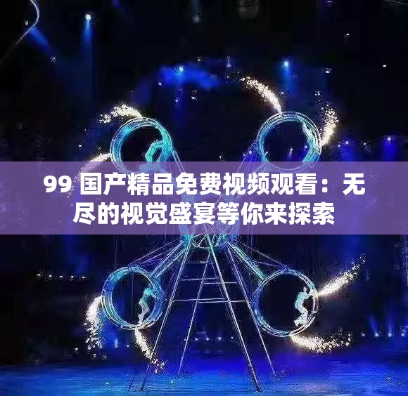 99 国产精品免费视频观看：无尽的视觉盛宴等你来探索