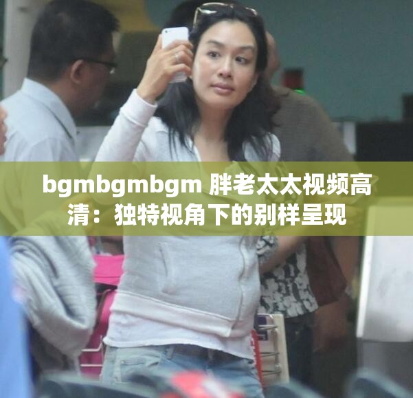 bgmbgmbgm 胖老太太视频高清：独特视角下的别样呈现
