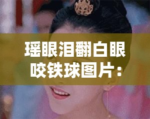 瑶眼泪翻白眼咬铁球图片：这画面太有冲击力了