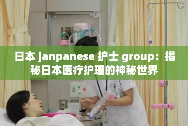 日本 janpanese 护士 group：揭秘日本医疗护理的神秘世界