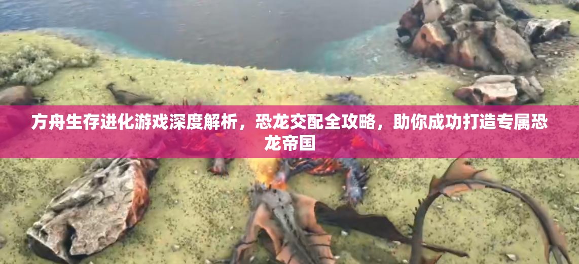 方舟生存进化游戏深度解析，恐龙交配全攻略，助你成功打造专属恐龙帝国