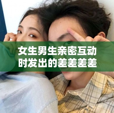 女生男生亲密互动时发出的差差差差带疼声及相关情景描述