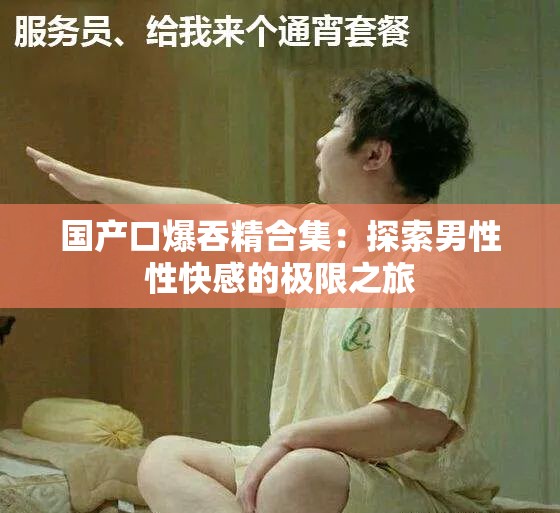 国产口爆吞精合集：探索男性性快感的极限之旅