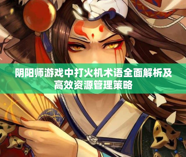 阴阳师游戏中打火机术语全面解析及高效资源管理策略