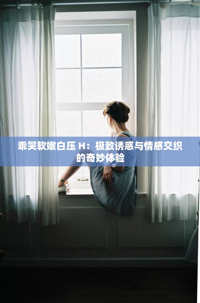 乖哭软嫩白压 H：极致诱惑与情感交织的奇妙体验