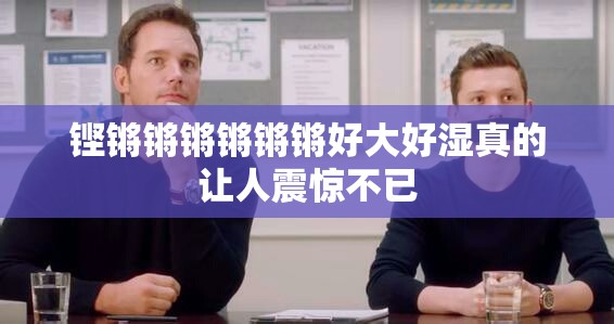 铿锵锵锵锵锵锵好大好湿真的让人震惊不已