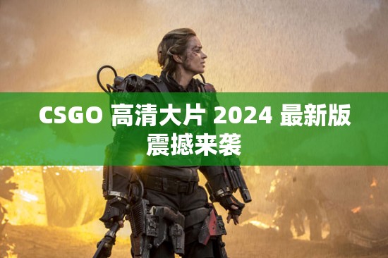 CSGO 高清大片 2024 最新版震撼来袭