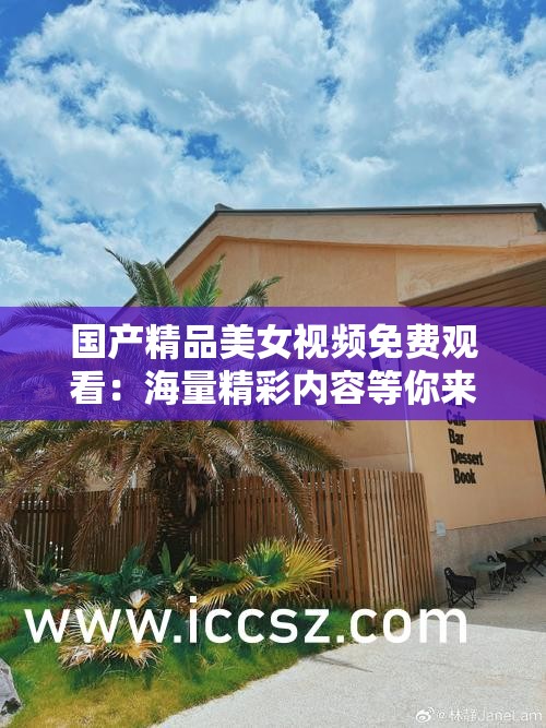 国产精品美女视频免费观看：海量精彩内容等你来欣赏