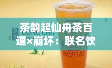 茶韵起仙舟茶百道×崩坏：联名饮品带来独特体验之旅